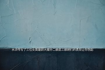 水滸傳寫(xiě)了三位女英雄顧大嫂孫二娘扈三娘她們的表現(xiàn)讓你想起