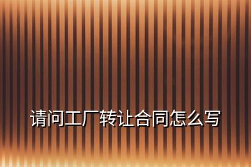 請(qǐng)問工廠轉(zhuǎn)讓合同怎么寫