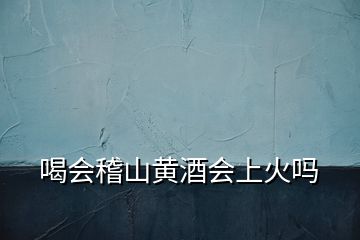 喝會稽山黃酒會上火嗎